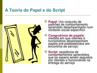 A Teoria do Papel e do Script


Papel: Um conjunto de
padrões de comportamento
aprendido desempenhado num
contexto social específico



Congruência de papéis:
medida em que clientes e
funcionários desempenham
papéis pré-estabelecidos em
encontros de serviço



Script: seqüência de
comportamentos aprendidos
que se espera serem seguidos
por clientes e funcionários na
entrega do serviço

 