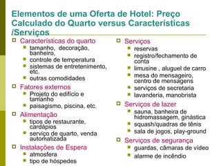 Elementos de uma Oferta de Hotel: Preço
Calculado do Quarto versus Características
/Serviços


Características do quarto









Projeto do edifício e
tamanho
paisagismo, piscina, etc.



tipos de restaurante,
cardápios
serviço de quarto, venda
automatizada

Instalações de Espera



atmosfera
tipo de hóspedes

Serviços














reservas
registro/fechamento de
conta
limusine , aluguel de carro
mesa do mensageiro,
centro de mensagens
serviços de secretaria
lavanderia, manobrista

Serviços de lazer


Alimentação




tamanho, decoração,
banheiro,
controle de temperatura
sistemas de entretenimento,
etc.
outras comodidades

Fatores externos






sauna, banheira de
hidromassagem, ginástica
squash/quadras de tênis
sala de jogos, play-ground

Serviços de segurança



guardas, câmaras de vídeo
alarme de incêndio

 
