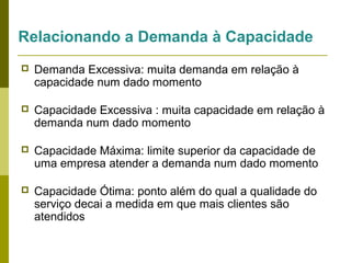 Relacionando a Demanda à Capacidade


Demanda Excessiva: muita demanda em relação à
capacidade num dado momento



Capacidade Excessiva : muita capacidade em relação à
demanda num dado momento



Capacidade Máxima: limite superior da capacidade de
uma empresa atender a demanda num dado momento



Capacidade Ótima: ponto além do qual a qualidade do
serviço decai a medida em que mais clientes são
atendidos

 