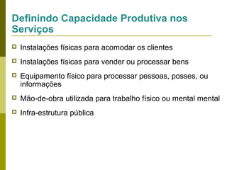 Definindo Capacidade Produtiva nos
Serviços


Instalações físicas para acomodar os clientes



Instalações físicas para vender ou processar bens



Equipamento físico para processar pessoas, posses, ou
informações



Mão-de-obra utilizada para trabalho físico ou mental mental



Infra-estrutura pública

 