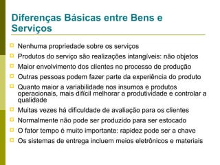 Diferenças Básicas entre Bens e
Serviços


Nenhuma propriedade sobre os serviços



Produtos do serviço são realizações intangíveis: não objetos



Maior envolvimento dos clientes no processo de produção



Outras pessoas podem fazer parte da experiência do produto



Quanto maior a variabilidade nos insumos e produtos
operacionais, mais difícil melhorar a produtividade e controlar a
qualidade



Muitas vezes há dificuldade de avaliação para os clientes



Normalmente não pode ser produzido para ser estocado



O fator tempo é muito importante: rapidez pode ser a chave



Os sistemas de entrega incluem meios eletrônicos e materiais

 