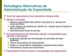 Estratégias Alternativas de
Administração da Capacidade


Nível de capacidade (nível constante o tempo todo)



Esticar e encolher






Acompanhamento da demanda (ajustar a capacidade para
atender a demanda)







oferecer capacidade extra inferior nos picos (i.e., bancas em
locais públicos)
variar espaço de assento por cliente (i.e., espaço para os braços e
para as pernas)
estender/cortar horas de serviço

programar paradas de manutenção em períodos de baixa
demanda
utilizar funcionários em meio-período
alugar ou compartilhar instalações e equipamentos extras
treinamento cruzado de funcionários

Capacidade Flexível (variar a composição dos segmentos)

 