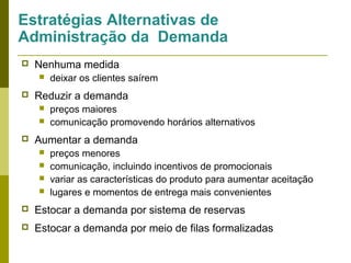 Estratégias Alternativas de
Administração da Demanda


Nenhuma medida




Reduzir a demanda





deixar os clientes saírem
preços maiores
comunicação promovendo horários alternativos

Aumentar a demanda





preços menores
comunicação, incluindo incentivos de promocionais
variar as características do produto para aumentar aceitação
lugares e momentos de entrega mais convenientes



Estocar a demanda por sistema de reservas



Estocar a demanda por meio de filas formalizadas

 