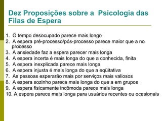 Dez Proposições sobre a Psicologia das
Filas de Espera
1. O tempo desocupado parece mais longo
2. A espera pré-processo/pós-processo parece maior que a no
processo
3. A ansiedade faz a espera parecer mais longa
4. A espera incerta é mais longa do que a conhecida, finita
5. A espera inexplicada parece mais longa
6. A espera injusta é mais longa do que a eqüitativa
7. As pessoas esperarão mais por serviços mais valiosos
8. A espera sozinho parece mais longa do que a em grupos
9. A espera fisicamente incômoda parece mais longa
10. A espera parece mais longa para usuários recentes ou ocasionais

 