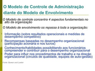 O Modelo de Controle de Administração
diante do Modelo de Envolvimento
O Modelo de controle concentra 4 aspectos fundamentais no
alto da organização
O Modelo de envolvimento os repassa à toda a organização:
1
2
3
4

Informação (sobre resultados operacionais e medidas de
desempenho competitivo)
Recompensas baseadas no desempenho organizacional
(participação acionária e nos lucros)
Conhecimento/habilidades possibilitando aos funcionários
compreender e contribuir para o desempenho organizacional
Poder para influir nos procedimentos de trabalho e na direção
organizacional (círculos de qualidade, equipes de auto-gestão)
Fonte: Bowen and Lawler

 