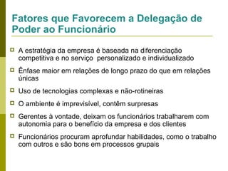 Fatores que Favorecem a Delegação de
Poder ao Funcionário


A estratégia da empresa é baseada na diferenciação
competitiva e no serviço personalizado e individualizado



Ênfase maior em relações de longo prazo do que em relações
únicas



Uso de tecnologias complexas e não-rotineiras



O ambiente é imprevisível, contêm surpresas



Gerentes à vontade, deixam os funcionários trabalharem com
autonomia para o benefício da empresa e dos clientes



Funcionários procuram aprofundar habilidades, como o trabalho
com outros e são bons em processos grupais

 