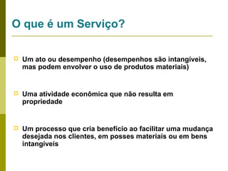 O que é um Serviço?


Um ato ou desempenho (desempenhos são intangíveis,
mas podem envolver o uso de produtos materiais)



Uma atividade econômica que não resulta em
propriedade



Um processo que cria benefício ao facilitar uma mudança
desejada nos clientes, em posses materiais ou em bens
intangíveis

 