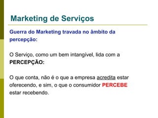 Marketing de Serviços
Guerra do Marketing travada no âmbito da
percepção:
O Serviço, como um bem intangível, lida com a
PERCEPÇÃO:
O que conta, não é o que a empresa acredita estar
oferecendo, e sim, o que o consumidor PERCEBE
estar recebendo.

 