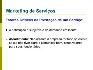 Marketing de Serviços
Fatores Críticos na Prestação de um Serviço:
1. A satisfação é subjetiva e de demanda crescente
2. Atendimento: Não adianta a empresa ter foco no cliente
se ela não tiver claro e comunicar bem, estes valores
para seus funcionários

 