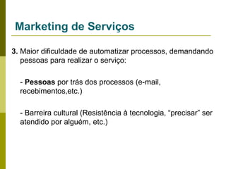Marketing de Serviços
3. Maior dificuldade de automatizar processos, demandando
pessoas para realizar o serviço:
- Pessoas por trás dos processos (e-mail,
recebimentos,etc.)
- Barreira cultural (Resistência à tecnologia, “precisar” ser
atendido por alguém, etc.)

 