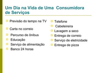 Um Dia na Vida de Uma Consumidora
de Serviços







Previsão do tempo na TV
Carta no correio
Percurso de ônibus
Educação
Serviço de alimentação
Banco 24 horas








Telefone
Cabeleireira
Lavagem a seco
Entrega de correio
Serviço de eletricidade
Entrega de pizza

 