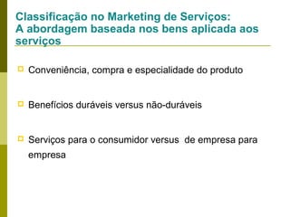 Classificação no Marketing de Serviços:
A abordagem baseada nos bens aplicada aos
serviços


Conveniência, compra e especialidade do produto



Benefícios duráveis versus não-duráveis



Serviços para o consumidor versus de empresa para
empresa

 