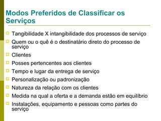 Modos Preferidos de Classificar os
Serviços


Tangibilidade X intangibilidade dos processos de serviço



Quem ou o quê é o destinatário direto do processo de
serviço



Clientes



Posses pertencentes aos clientes



Tempo e lugar da entrega de serviço



Personalização ou padronização



Natureza da relação com os clientes



Medida na qual a oferta e a demanda estão em equilíbrio



Instalações, equipamento e pessoas como partes do
serviço

 