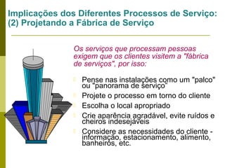 Implicações dos Diferentes Processos de Serviço:
(2) Projetando a Fábrica de Serviço
Os serviços que processam pessoas
exigem que os clientes visitem a "fábrica
de serviços", por isso:






Pense nas instalações como um "palco"
ou "panorama de serviço”
Projete o processo em torno do cliente
Escolha o local apropriado
Crie aparência agradável, evite ruídos e
cheiros indesejáveis
Considere as necessidades do cliente informação, estacionamento, alimento,
banheiros, etc.

 