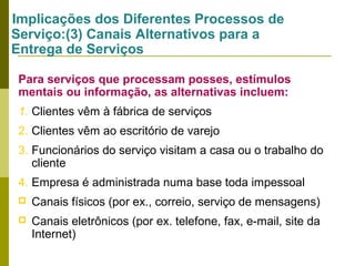 Implicações dos Diferentes Processos de
Serviço:(3) Canais Alternativos para a
Entrega de Serviços
Para serviços que processam posses, estímulos
mentais ou informação, as alternativas incluem:
1. Clientes vêm à fábrica de serviços
2. Clientes vêm ao escritório de varejo
3. Funcionários do serviço visitam a casa ou o trabalho do
cliente
4. Empresa é administrada numa base toda impessoal


Canais físicos (por ex., correio, serviço de mensagens)



Canais eletrônicos (por ex. telefone, fax, e-mail, site da
Internet)

 