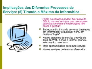 Implicações dos Diferentes Processos de
Serviço: (5) Tirando o Máximo da Informática








Todos os serviços podem tirar proveito
DELA, mas os serviços que processam
estímulos mentais e informações têm
muito a ganhar:
Entrega a distância de serviços baseados
em informação "a qualquer hora, em
qualquer lugar"
Novos aspectos do serviço através de
sites da Web, e-mail e Internet (por ex.,
informação, reservas)
Mais oportunidades para auto-serviço
Novos serviços podem ser oferecidos

 
