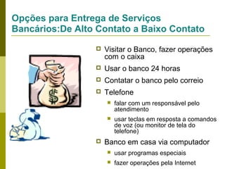 Opções para Entrega de Serviços
Bancários:De Alto Contato a Baixo Contato


Visitar o Banco, fazer operações
com o caixa



Usar o banco 24 horas



Contatar o banco pelo correio



Telefone





falar com um responsável pelo
atendimento
usar teclas em resposta a comandos
de voz (ou monitor de tela do
telefone)

Banco em casa via computador


usar programas especiais



fazer operações pela Internet

 