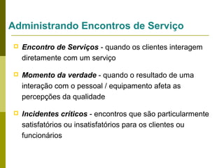 Administrando Encontros de Serviço


Encontro de Serviços - quando os clientes interagem
diretamente com um serviço



Momento da verdade - quando o resultado de uma
interação com o pessoal / equipamento afeta as
percepções da qualidade



Incidentes críticos - encontros que são particularmente
satisfatórios ou insatisfatórios para os clientes ou
funcionários

 
