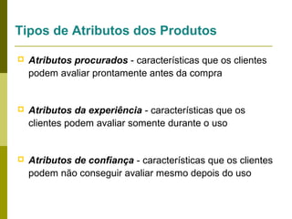 Tipos de Atributos dos Produtos


Atributos procurados - características que os clientes
podem avaliar prontamente antes da compra



Atributos da experiência - características que os
clientes podem avaliar somente durante o uso



Atributos de confiança - características que os clientes
podem não conseguir avaliar mesmo depois do uso

 