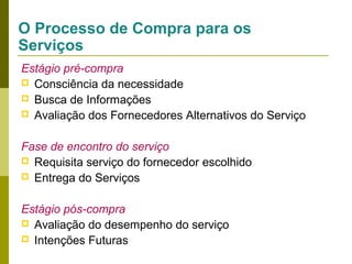 O Processo de Compra para os
Serviços
Estágio pré-compra
 Consciência da necessidade
 Busca de Informações
 Avaliação dos Fornecedores Alternativos do Serviço
Fase de encontro do serviço
 Requisita serviço do fornecedor escolhido
 Entrega do Serviços
Estágio pós-compra
 Avaliação do desempenho do serviço
 Intenções Futuras

 