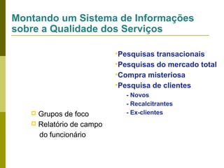 Montando um Sistema de Informações
sobre a Qualidade dos Serviços
•Pesquisas transacionais
•Pesquisas do mercado total
•Compra misteriosa
•Pesquisa de clientes

Grupos de foco
 Relatório de campo
do funcionário


- Novos
- Recalcitrantes
- Ex-clientes

 