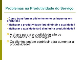 Problemas na Produtividade do Serviço
• Como transformar eficientemente os insumos em
produtos?
• Melhorar a produtividade fará diminuir a qualidade?
• Melhorar a qualidade fará diminuir a produtividade?

A chave para a produtividade são os
funcionários ou a tecnologia?
 Os clientes podem contribuir para aumentar a
produtividade?


 