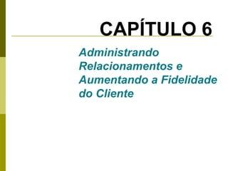 CAPÍTULO 6
Administrando
Relacionamentos e
Aumentando a Fidelidade
do Cliente

 