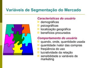 Variáveis de Segmentação do Mercado
Características do usuário
 demográficas
 psicográficas
 localização geográfica
 benefícios procurados
Comportamento do usuário
 quando, onde, quantidade usada
 quantidade /valor das compras
 freqüência do uso
 lucratividade da relação
 sensibilidade a variáveis de
marketing

 