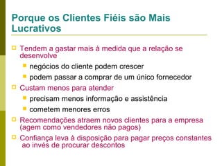 Porque os Clientes Fiéis são Mais
Lucrativos







Tendem a gastar mais à medida que a relação se
desenvolve
 negócios do cliente podem crescer
 podem passar a comprar de um único fornecedor
Custam menos para atender
 precisam menos informação e assistência
 cometem menores erros
Recomendações atraem novos clientes para a empresa
(agem como vendedores não pagos)
Confiança leva à disposição para pagar preços constantes
ao invés de procurar descontos

 