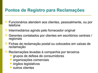 Pontos de Registro para Reclamações


Funcionários atendem aos clientes, pessoalmente, ou por
telefone



Intermediários agindo pelo fornecedor original



Gerentes contatados por clientes em escritórios centrais /
regionais



Fichas de reclamação postal ou colocados em caixas de
reclamação



Reclamações levadas à companhia por terceiros
 grupos de defesa de consumidores
 organizações comerciais
 órgãos legislativos
 outros clientes

 