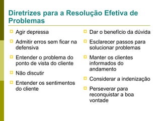 Diretrizes para a Resolução Efetiva de
Problemas


Agir depressa



Dar o benefício da dúvida



Admitir erros sem ficar na
defensiva



Esclarecer passos para
solucionar problemas



Entender o problema do
ponto de vista do cliente





Não discutir

Manter os clientes
informados do
andamento



Considerar a indenização



Perseverar para
reconquistar a boa
vontade



Entender os sentimentos
do cliente

 