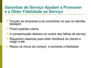 Garantias de Serviço Ajudam a Promover
e a Obter Fidelidade ao Serviço


Forçam as empresas a se concentrar no que os clientes
desejam



Fixam padrões claros



A compensação destaca os custos das falhas de serviço



Requerem sistemas para obter feedback do cliente e
reagir a ele



Reduz os riscos da compra e aumenta a fidelidade

 
