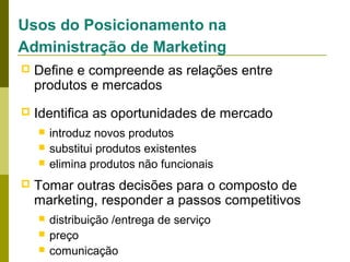 Usos do Posicionamento na
Administração de Marketing


Define e compreende as relações entre
produtos e mercados



Identifica as oportunidades de mercado






introduz novos produtos
substitui produtos existentes
elimina produtos não funcionais

Tomar outras decisões para o composto de
marketing, responder a passos competitivos




distribuição /entrega de serviço
preço
comunicação

 
