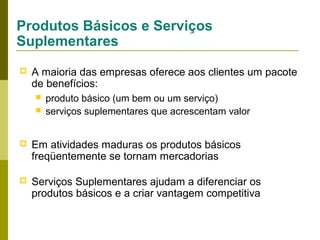 Produtos Básicos e Serviços
Suplementares


A maioria das empresas oferece aos clientes um pacote
de benefícios:



produto básico (um bem ou um serviço)
serviços suplementares que acrescentam valor



Em atividades maduras os produtos básicos
freqüentemente se tornam mercadorias



Serviços Suplementares ajudam a diferenciar os
produtos básicos e a criar vantagem competitiva

 