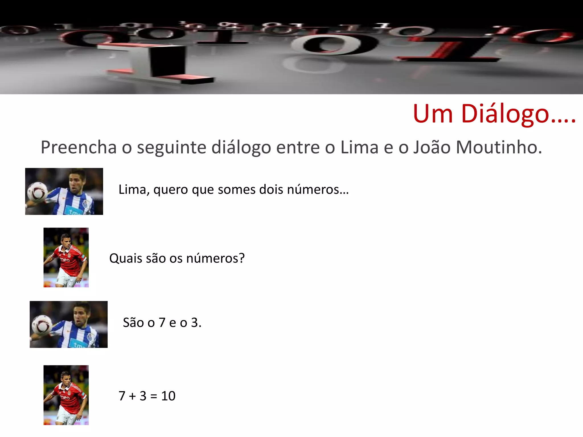 Um Diálogo….
Preencha o seguinte diálogo entre o Lima e o João Moutinho.
Lima, quero que somes dois números…
São o 7 e o 3.
7 + 3 = 10
Quais são os números?
 