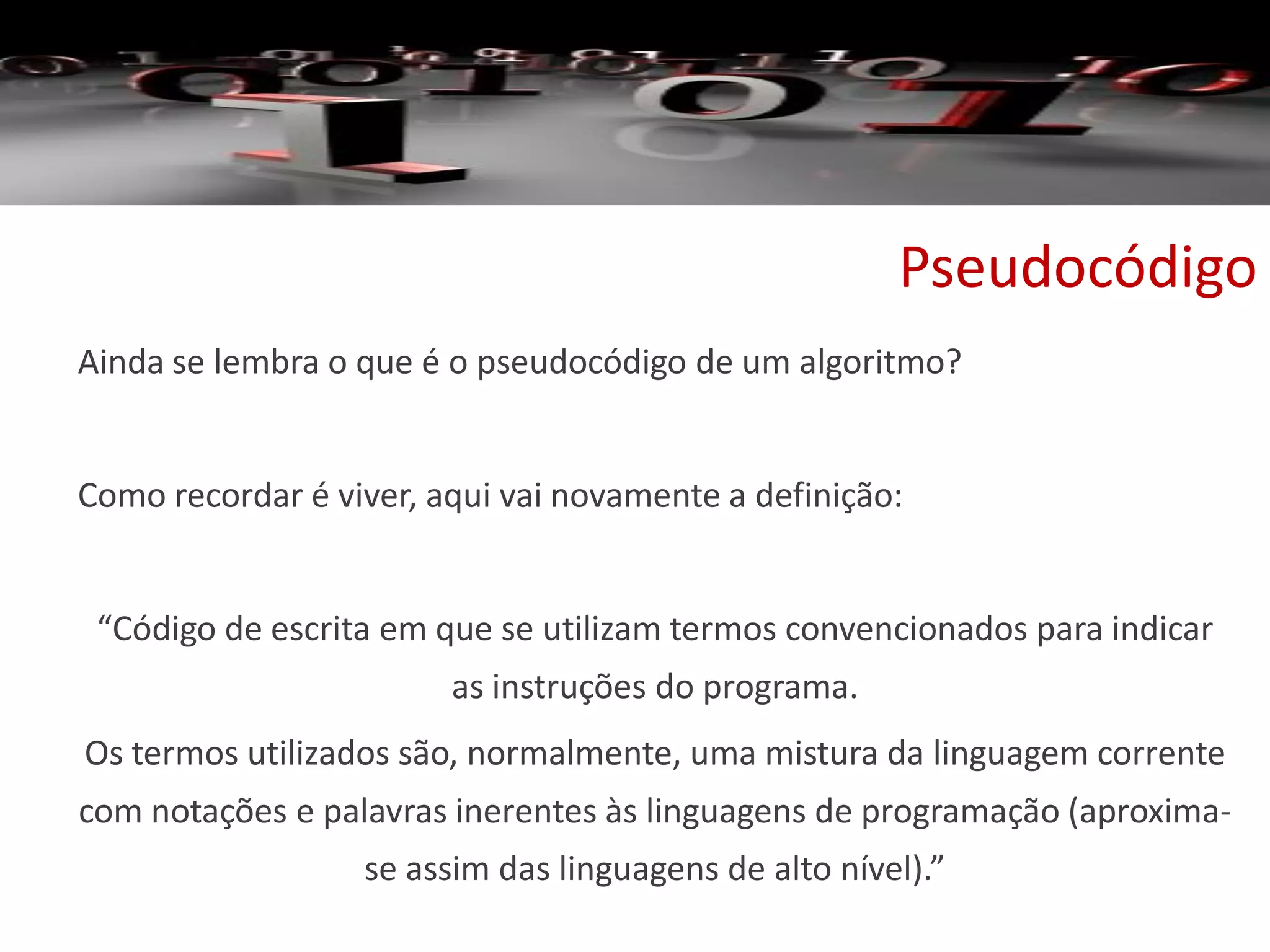 Pseudocódigo
Ainda se lembra o que é o pseudocódigo de um algoritmo?
Como recordar é viver, aqui vai novamente a definição:
“Código de escrita em que se utilizam termos convencionados para indicar
as instruções do programa.
Os termos utilizados são, normalmente, uma mistura da linguagem corrente
com notações e palavras inerentes às linguagens de programação (aproxima-
se assim das linguagens de alto nível).”
 