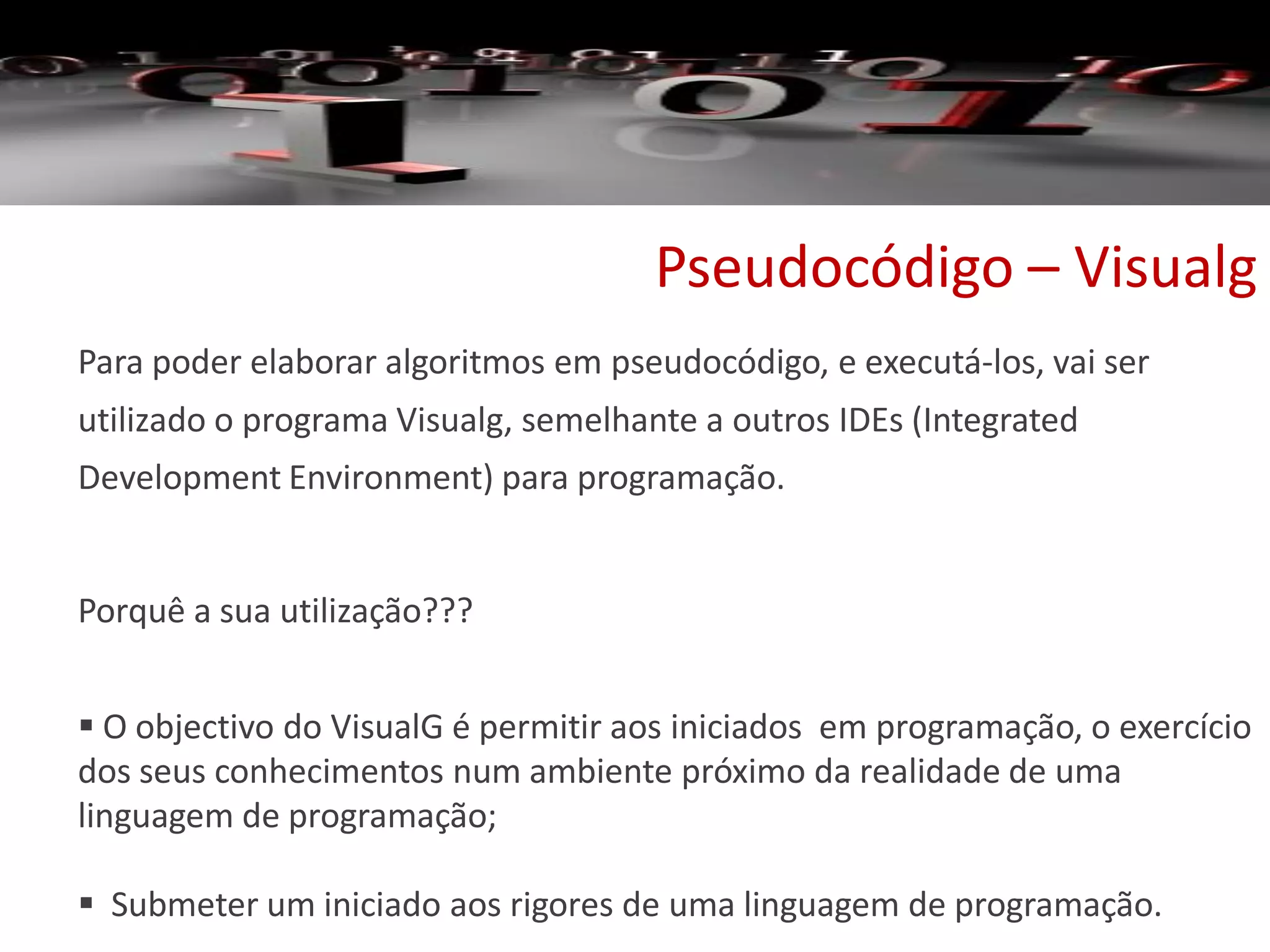 Pseudocódigo – Visualg
Para poder elaborar algoritmos em pseudocódigo, e executá-los, vai ser
utilizado o programa Visualg, semelhante a outros IDEs (Integrated
Development Environment) para programação.
Porquê a sua utilização???
 O objectivo do VisualG é permitir aos iniciados em programação, o exercício
dos seus conhecimentos num ambiente próximo da realidade de uma
linguagem de programação;
 Submeter um iniciado aos rigores de uma linguagem de programação.
 