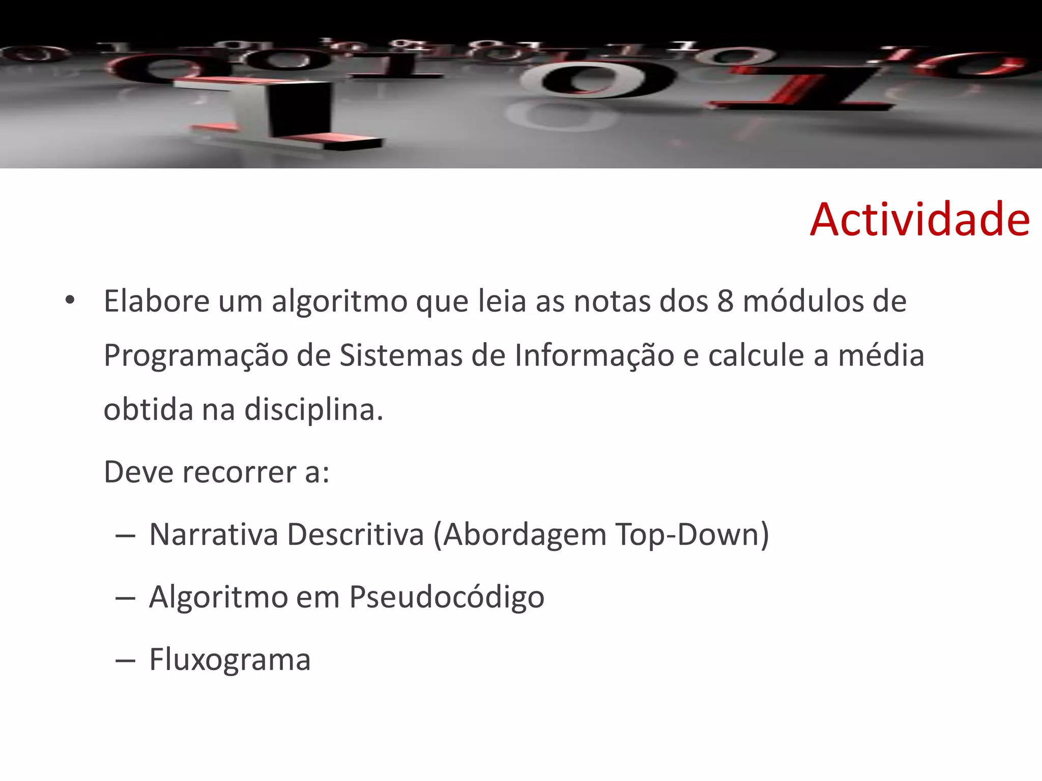 Actividade
• Elabore um algoritmo que leia as notas dos 8 módulos de
Programação de Sistemas de Informação e calcule a média
obtida na disciplina.
Deve recorrer a:
– Narrativa Descritiva (Abordagem Top-Down)
– Algoritmo em Pseudocódigo
– Fluxograma
 