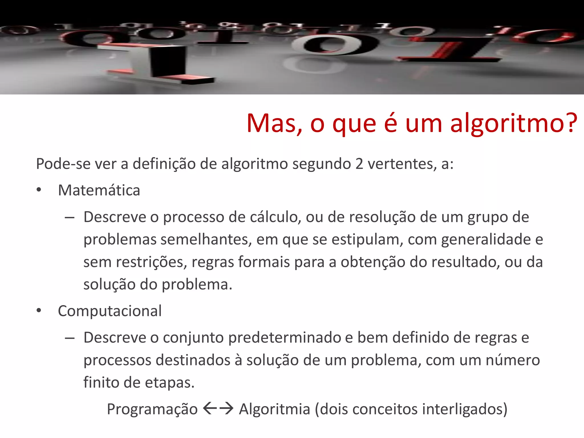Mas, o que é um algoritmo?
Pode-se ver a definição de algoritmo segundo 2 vertentes, a:
• Matemática
– Descreve o processo de cálculo, ou de resolução de um grupo de
problemas semelhantes, em que se estipulam, com generalidade e
sem restrições, regras formais para a obtenção do resultado, ou da
solução do problema.
• Computacional
– Descreve o conjunto predeterminado e bem definido de regras e
processos destinados à solução de um problema, com um número
finito de etapas.
Programação  Algoritmia (dois conceitos interligados)
 