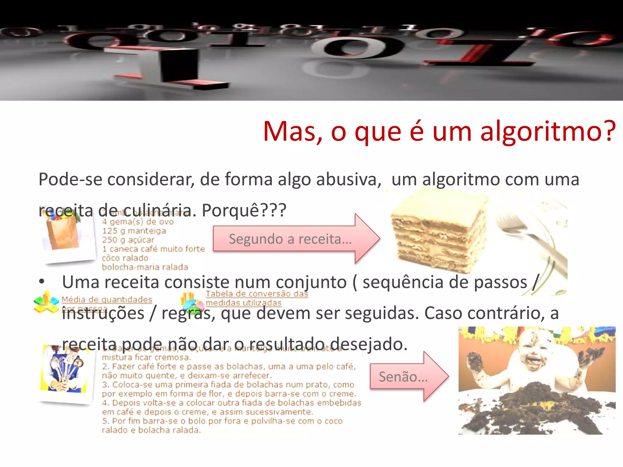 Mas, o que é um algoritmo?
Pode-se considerar, de forma algo abusiva, um algoritmo com uma
receita de culinária. Porquê???
• Uma receita consiste num conjunto ( sequência de passos /
instruções / regras, que devem ser seguidas. Caso contrário, a
receita pode não dar o resultado desejado.
Segundo a receita…
Senão…
 