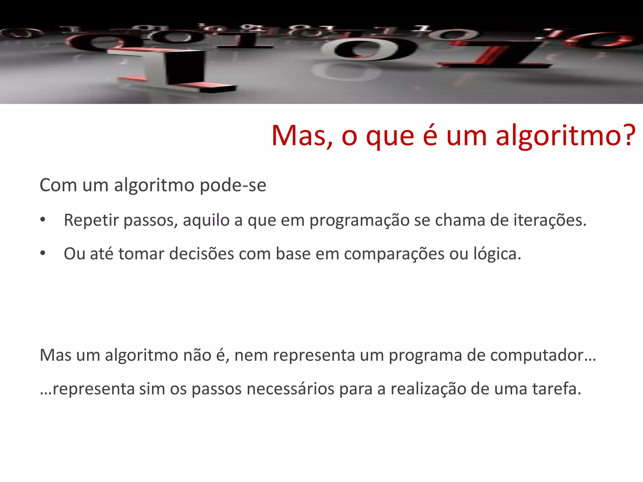 Mas, o que é um algoritmo?
Com um algoritmo pode-se
• Repetir passos, aquilo a que em programação se chama de iterações.
• Ou até tomar decisões com base em comparações ou lógica.
Mas um algoritmo não é, nem representa um programa de computador…
…representa sim os passos necessários para a realização de uma tarefa.
 