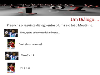 Um Diálogo….
Preencha o seguinte diálogo entre o Lima e o João Moutinho.
Lima, quero que somes dois números…
São o 7 e o 3.
7 + 3 = 10
Quais são os números?
 