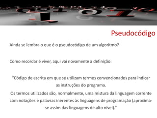 Pseudocódigo
Ainda se lembra o que é o pseudocódigo de um algoritmo?
Como recordar é viver, aqui vai novamente a definição:
“Código de escrita em que se utilizam termos convencionados para indicar
as instruções do programa.
Os termos utilizados são, normalmente, uma mistura da linguagem corrente
com notações e palavras inerentes às linguagens de programação (aproxima-
se assim das linguagens de alto nível).”
 