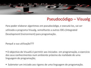 Pseudocódigo – Visualg
Para poder elaborar algoritmos em pseudocódigo, e executá-los, vai ser
utilizado o programa Visualg, semelhante a outros IDEs (Integrated
Development Environment) para programação.
Porquê a sua utilização???
 O objectivo do VisualG é permitir aos iniciados em programação, o exercício
dos seus conhecimentos num ambiente próximo da realidade de uma
linguagem de programação;
 Submeter um iniciado aos rigores de uma linguagem de programação.
 