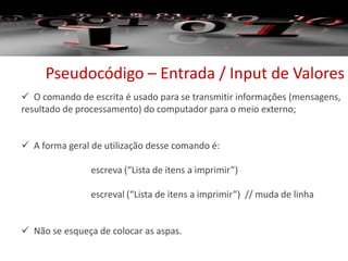 Pseudocódigo – Entrada / Input de Valores
 O comando de escrita é usado para se transmitir informações (mensagens,
resultado de processamento) do computador para o meio externo;
 A forma geral de utilização desse comando é:
escreva (“Lista de itens a imprimir”)
escreval (“Lista de itens a imprimir”) // muda de linha
 Não se esqueça de colocar as aspas.
 