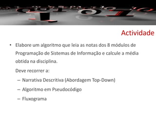 Actividade
• Elabore um algoritmo que leia as notas dos 8 módulos de
Programação de Sistemas de Informação e calcule a média
obtida na disciplina.
Deve recorrer a:
– Narrativa Descritiva (Abordagem Top-Down)
– Algoritmo em Pseudocódigo
– Fluxograma
 