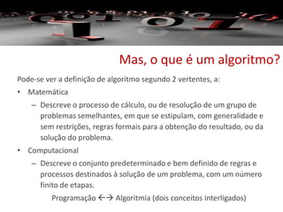 Mas, o que é um algoritmo?
Pode-se ver a definição de algoritmo segundo 2 vertentes, a:
• Matemática
– Descreve o processo de cálculo, ou de resolução de um grupo de
problemas semelhantes, em que se estipulam, com generalidade e
sem restrições, regras formais para a obtenção do resultado, ou da
solução do problema.
• Computacional
– Descreve o conjunto predeterminado e bem definido de regras e
processos destinados à solução de um problema, com um número
finito de etapas.
Programação  Algoritmia (dois conceitos interligados)
 