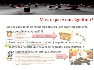 Mas, o que é um algoritmo?
Pode-se considerar, de forma algo abusiva, um algoritmo com uma
receita de culinária. Porquê???
• Uma receita consiste num conjunto ( sequência de passos /
instruções / regras, que devem ser seguidas. Caso contrário, a
receita pode não dar o resultado desejado.
Segundo a receita…
Senão…
 