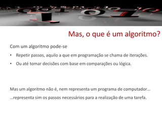 Mas, o que é um algoritmo?
Com um algoritmo pode-se
• Repetir passos, aquilo a que em programação se chama de iterações.
• Ou até tomar decisões com base em comparações ou lógica.
Mas um algoritmo não é, nem representa um programa de computador…
…representa sim os passos necessários para a realização de uma tarefa.
 