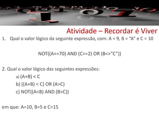 Atividade – Recordar é Viver
1. Qual o valor lógico da seguinte expressão, com: A = 9, B = “A” e C = 10
NOT((A<=70) AND (C>=2) OR (B<>”C”))
2. Qual o valor lógico das seguintes expressões:
a) (A+B) < C
b) ((A+B) < C) OR (A>C)
c) NOT((A<B) AND (B>C))
em que: A=10, B=5 e C=15
 